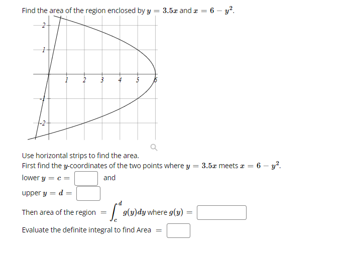 Find the area of the region enclosed by y
3.5x and a =
6 – y?.
Use horizontal strips to find the area.
First find the y-coordinates of the two points where y = 3.5x meets a = 6 - y?.
lower y = c =
and
upper y = d =
Then area of the region
g(y)dy where g(y)
Evaluate the definite integral to find Area =
