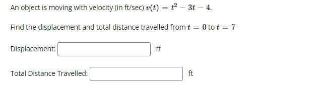 An object is moving with velocity (in ft/sec) v(t) = t² – 3t – 4.
Find the displacement and total distance travelled fromt = 0 to t = 7
Displacement:
ft
Total Distance Travelled:
ft
