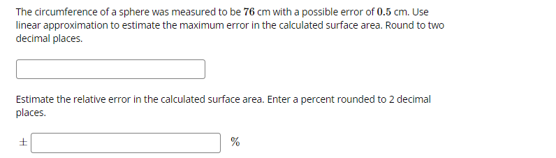 The circumference of a sphere was measured to be 76 cm with a possible error of 0.5 cm. Use
linear approximation to estimate the maximum error in the calculated surface area. Round to two
decimal places.
Estimate the relative error in the calculated surface area. Enter a percent rounded to 2 decimal
places.
%
