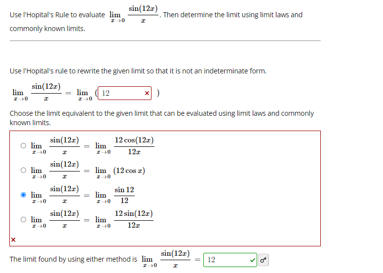 sin(12a)
Use l'Hopital's Rule to evaluate lim
. Then determine the limit using limit laws and
commonly known limits.
Use l'Hopital's rule to rewrite the given limit so that it is not an indeterminate form.
sin(12a)
lim
lim
12
Choose the limit equivalent to the given limit that can be evaluated using limit laws and commonly
known limits.
sin(12a)
O lim
12 cos(12r)
lim
12x
sin(12a)
lim
lim (12 cos a)
sin(12a)
lim
sin 12
= lim
12
sin(12a)
O lim
12 sin(12a)
lim
12z
sin(12z)
The limit found by using either method is lim
12
%3D
