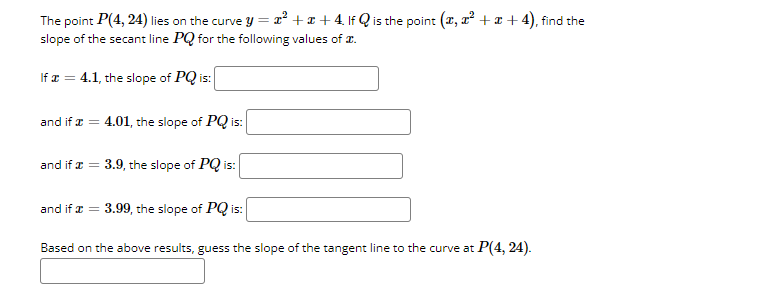 The point P(4, 24) lies on the curve y = x² + x + 4. If Q is the point (z, a + x + 4), find the
slope of the secant line PQ for the following values of 2.
If x = 4.1, the slope of PQ is:
and if æ = 4.01, the slope of PQ is:
and if a = 3.9, the slope of PQ is:
and if a = 3.99, the slope of PQ is:
Based on the above results, guess the slope of the tangent line to the curve at P(4, 24).
