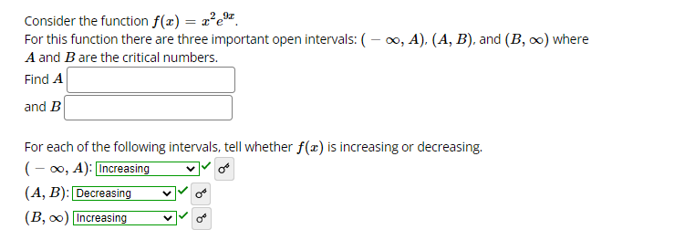 Consider the function f(x) = x²e®.
For this function there are three important open intervals: (– 0, A), (A, B), and (B, 0) where
A and B are the critical numbers.
Find A
and B
For each of the following intervals, tell whether f(x) is increasing or decreasing.
(- 00, A): Increasing
(A, B): Decreasing
(B, 0) Increasing
