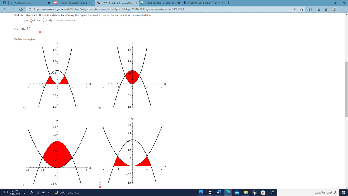 Cengage Learning
M Mathway | Calculus Problem Sol x
W HW 4 - Section 6.2 - CALCULUS
G google translate - Google Search ×
b Sketch the solid, and a typical di X
ô https://www.webassign.net/web/Student/Assignment-Responses/submit?pos=1&dep=28942409&tags=autosave#question3460113_1
Find the volume V of the solid obtained by rotating the region bounded by the given curves about the specified line.
y =
y =
about the x-axis
V =
10.182
Sketch the region.
y
y
1.5
1.5
1.0
1.0
0.5
0.5
-2
-0.5
-0.5
-1.0
-1.0
y
y
2.5
2.5
2.0
2.0
1.5
1.0
1.0
0.5
0.5
X
-2
-1
1
-2
-1
1
-0.5
-0,5
- 1.0f
-1.0
e l:09
سماء صافية 20°C
م اكتب هنا ل لبحث
W
