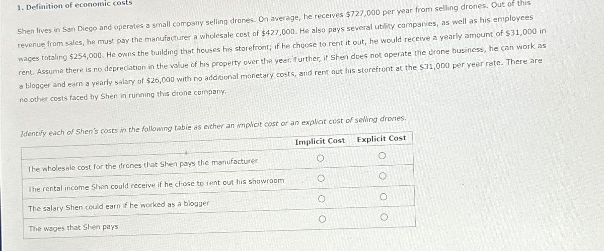 1. Definition of economic costs
Shen lives in San Diego and operates a small company selling drones. On average, he receives $727,000 per year from selling drones. Out of this
revenue from sales, he must pay the manufacturer a wholesale cost of $427,000. He also pays several utility companies, as well as his employees
wages totaling $254,000. He owns the building that houses his storefront; if he choose to rent it out, he would receive a yearly amount of $31,000 in
rent. Assume there is no depreciation in the value of his property over the year. Further, if Shen does not operate the drone business, he can work as
a blogger and earn a yearly salary of $26,000 with no additional monetary costs, and rent out his storefront at the $31,000 per year rate. There are
no other costs faced by Shen in running this drone company.
Identify each of Shen's costs in the following table as either an implicit cost or an explicit cost of selling drones.
Implicit Cost Explicit Cost
The wholesale cost for the drones that Shen pays the manufacturer
The rental income Shen could receive if he chose to rent out his showroom
The salary Shen could earn if he worked as a blogger
The wages that Shen pays