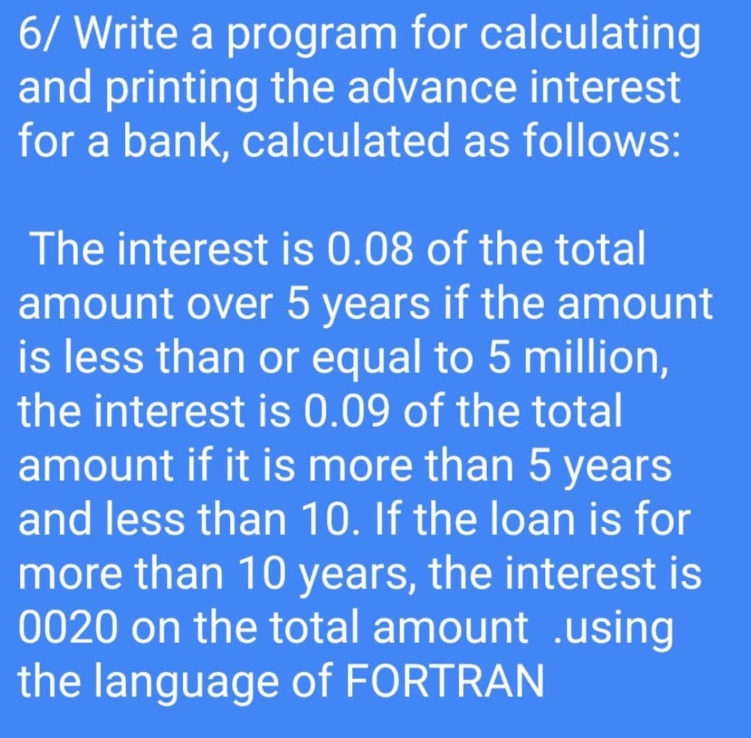 6/ Write a program for calculating
and printing the advance interest
for a bank, calculated as follows:
The interest is 0.08 of the total
amount over 5 years if the amount
is less than or equal to 5 million,
the interest is 0.09 of the total
amount if it is more than 5 years
and less than 10. If the loan is for
more than 10 years, the interest is
0020 on the total amount .using
the language of FORTRAN
