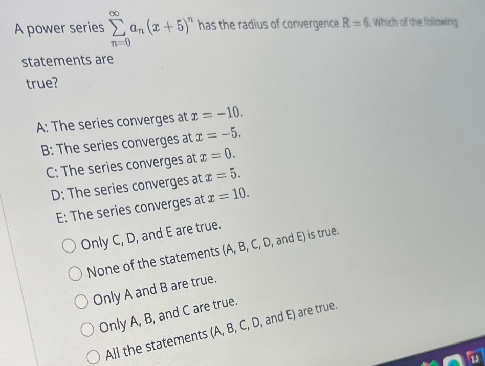 A power series an (x+5)" has the radius of convergence R-6. Which of the following
n=0
statements are
true?
A: The series converges at x = -10.
B: The series converges at x = -5.
C: The series converges at x = 0.
D: The series converges at x = 5.
E: The series converges at x = 10.
Only C, D, and E are true.
None of the statements (A, B, C, D, and E) is true.
Only A and B are true.
Only A, B, and C are true.
All the statements (A, B, C, D, and E) are true.
C