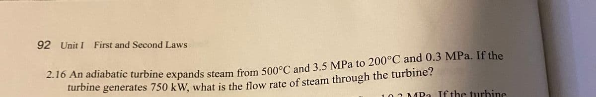 92 Unit I First and Second Laws
.10 An adiabatic turbine expands steam from 500°C and 3.5 MPa to 200°C and 0.3 MPa. If the
turbine generates 750 kW, what is the flow rate of steam through the turbine?
103 MPa If the turbine
