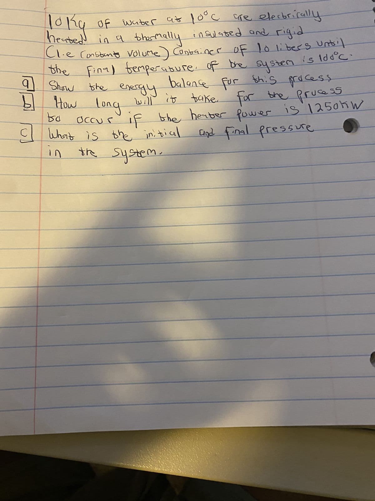 с
10kg of water at 100c are electrically
heated in a thermally insulated and rigid
(1.e Constants volume) Container of 10 liters until
the final temperature of the system is iddºc
balance for this process
the energy
will it take for the
take for the process
occur if the heater power is 1250kW
and final pressure.
q
Show
b] How long
to
C
What is the initial
in
the system