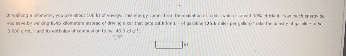 In walking a kilometer, you use about 100 k] of energy. This energy comes from the oxidation of foods, which is about 30% efficient. How much energy do
you save.by walking 8.45 kilometers instead of driving a car that gets 10.9 km L1 of gasoline (25.6 miles per gallon)? Take the density of gasoline to be
0.680 g mL-1 and its enthalpy of combustion to be -48.0 kJ g1.
kJ
