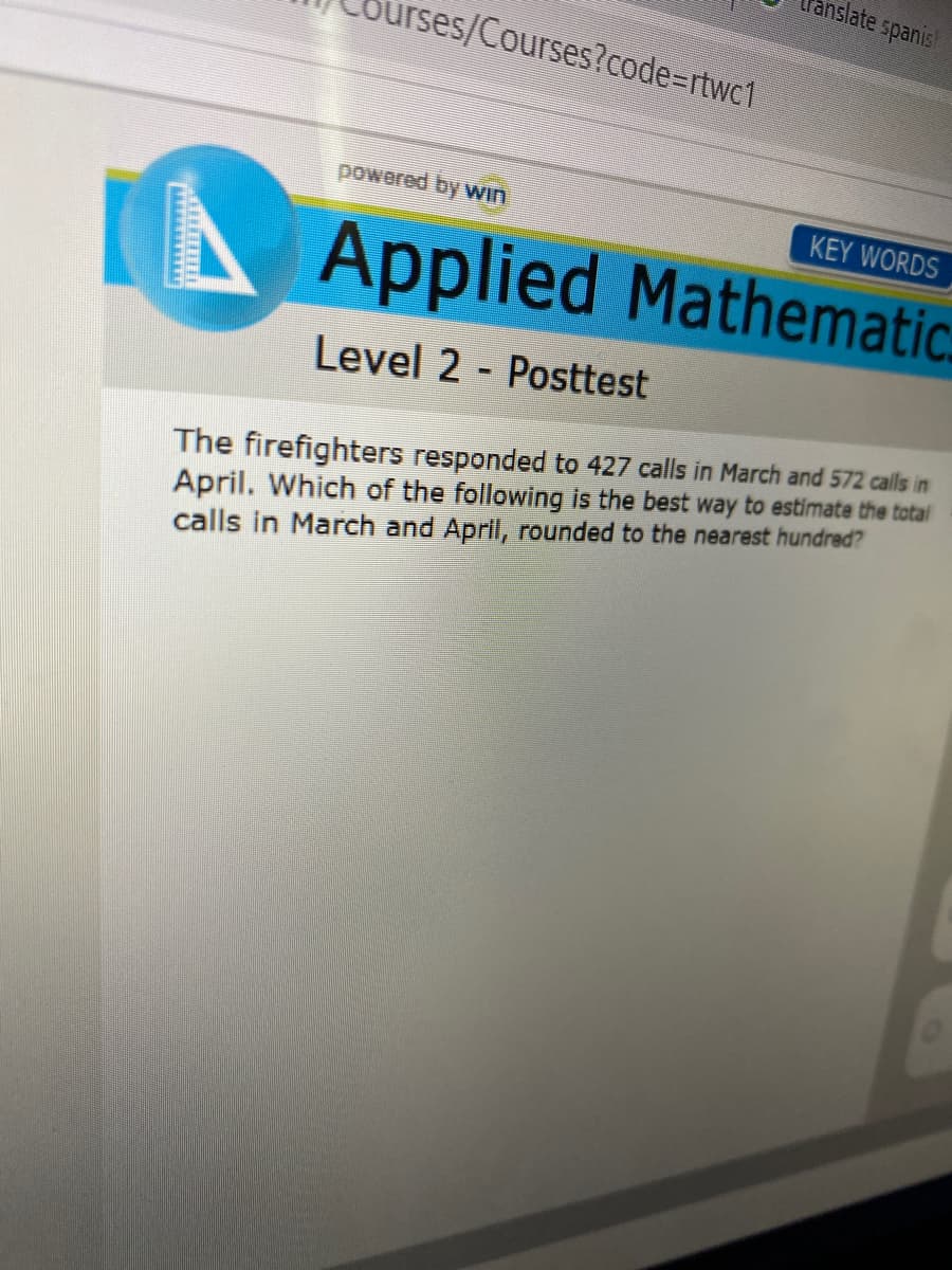 anslate spanis
ürses/Courses?code=rtwc1
powered by Win
KEY WORDS
A
Applied Mathematic.
Level 2 - Posttest
The firefighters responded to 427 calls in March and 572 calls in
April. Which of the following is the best way to estimate the total
calls in March and April, rounded to the nearest hundred?
