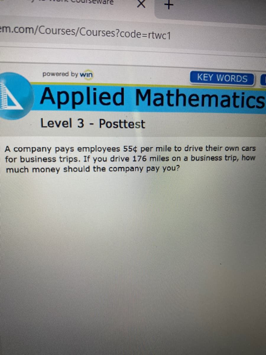 em.com/Courses/Courses?code=rtwc1
powered by vwin
KEY WORDS
Applied Mathematics
Level 3
Posttest
A company pays employees 55¢ per mile to drive their own cars
for business trips. If you drive 176 miles on a business trip, how
much money should the company pay you?
TEREE
