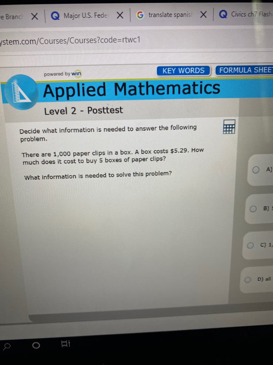 re Branc X
Q Major U.S. Fede X
G translate spanis X
Q Civics ch7 Flash
ystem.com/Courses/Courses?code=rtwc1
powered by win
KEY WORDS
FORMULA SHE"
Applied Mathematics
Level 2 - Posttest
Decide what information is needed to answer the following
problem.
There are 1,000 paper clips in a box. A box costs $5.29. How
much does it cost to buy 5 boxes of paper clips?
What information is needed to solve this problem?
A)
B) -
OC) 1,
D) all
