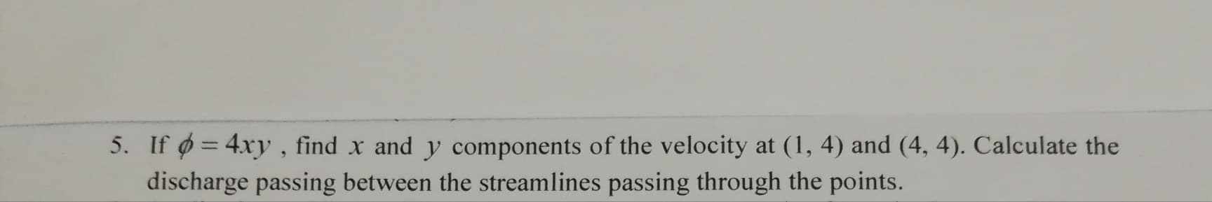 If ø = 4xy, find x and y components of the velocity at (1, 4) and (4, 4). Calculate the
discharge passing between the streamlines passing through the points.
