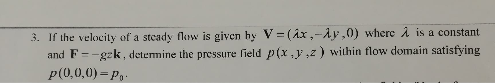 If the velocity of a steady flow is given by V=(1x ,-1y,0) where 2 is a constant
and F = -gzk , determine the pressure field p(x,y,z) within flow domain satisfying
p(0,0,0) = Po-
%3D
%3D
6.
%3D
