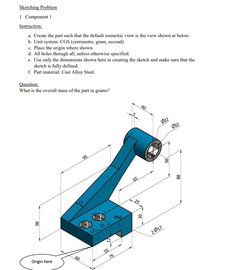 Sketching Problem
1. Component 1
Instruction:
a. Create the part such that the default isometric view is the view shown at below.
b. Unit system: CGS (centimetre, gram, second)
c. Place the origin where shown.
d. All holes through all, unless otherwise specified.
e. Use only the dimensions shown here in creating the sketch and make sure that the
sketch is fully defined.
f. Part material: Cast Alloy Steel.
Question:
What is the overall mass of the part in grams?
40
Ø22
Ø32
95
65
15
25
Ø50
12 25
2-Ø17
55
75
Origin here
60
88
58
85
