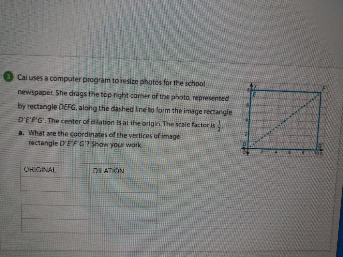 Cai uses a computer program to resize photos for the school
newspaper. She drags the top right corner of the photo, represented
by rectangle DEFG, along the dashed line to form the image rectangle
D'E'F'G'.The center of dilation is at the origin. The scale factor is.
a. What are the coordinates of the vertices of image
rectangle D'E'FG? Show your work
16
ORIGINAL
DILATION
