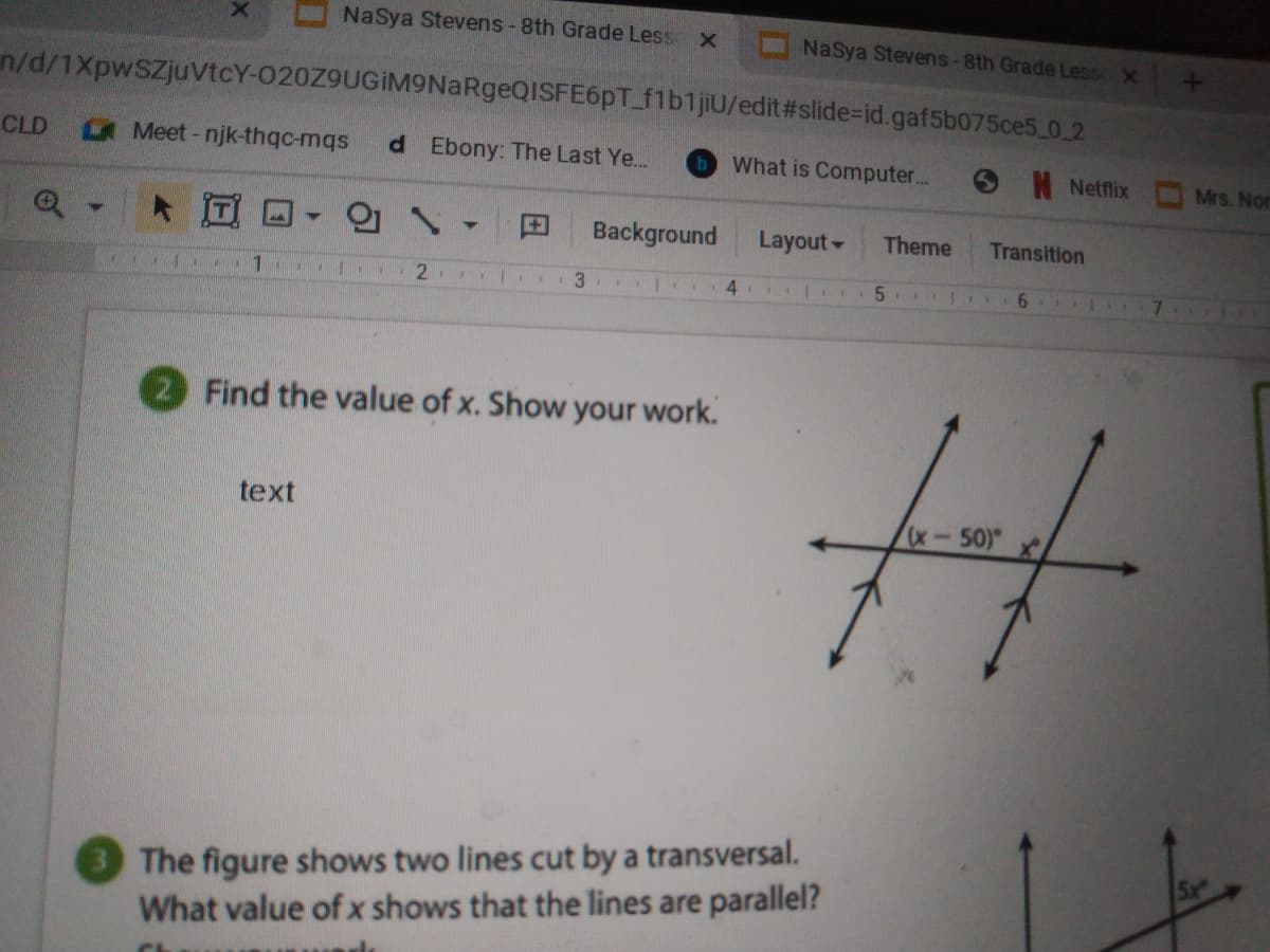 NaSya Stevens-8th Grade Less x
NaSya Stevens-8th Grade Less X
n/d/1XpwSZjuvtcY-020Z9UGİM9NaRgeQISFE6pT_flb1jiU/edit#slide=id.gaf5b075ce5 0.2
CLD
Meet-njk-thqc-mqs
d Ebony: The Last Ye...
bWhat is Computer...
SN Netflix
Mrs. Nor
田
Background
Layout-
Theme
Transition
2
5.
6.
7.
Find the value of x. Show your work.
text
x-50)
The figure shows two lines cut by a transversal.
What value of x shows that the lines are parallel?
Sx

