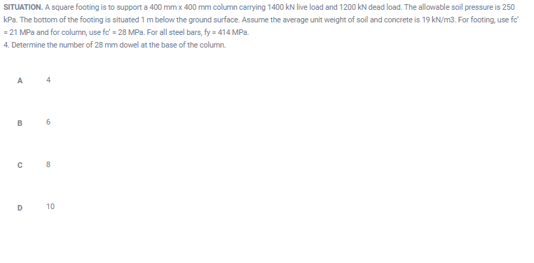 SITUATION. A square footing is to support a 400 mm x 400 mm column carrying 1400 kN live load and 1200 kN dead load. The allowable soil pressure is 250
kPa. The bottom of the footing is situated 1 m below the ground surface. Assume the average unit weight of soil and concrete is 19 kN/m3. For footing, use fc'
= 21 MPa and for column, use fc' = 28 MPa. For all steel bars, fy = 414 MPa.
4. Determine the number of 28 mm dowel at the base of the column.
A
4
В
6
8
D
10
