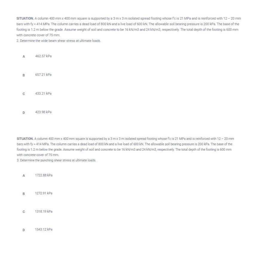 SITUATION. A column 400 mm x 400 mm square is supported by a 3 mx 3misolated spread footing whose f'c is 21 MPa and is reinforced with 12 – 20 mm
bars with fy = 414 MPa. The column carries a dead load of 800 kN and a live load of 600 kN. The allowable soil bearing pressure is 200 kPa. The base of the
footing is 1.2 m below the grade. Assume weight of soil and concrete to be 16 kN/m3 and 24 kN/m3, respectively. The total depth of the footing is 600 mm
with concrete cover of 75 mm.
2. Determine the wide beam shear stress at ultimate loads.
A
462.57 kPa
657.21 kPa
433.21 kPa
423.98 kPa
SITUATION. A column 400 mm x 400 mm square is supported by a 3 mx 3 misolated spread footing whose fc is 21 MPa and is reinforced with 12 – 20 mm
bars with fy = 414 MPa. The column carries a dead load of 800 kN and a live load of 600 kN. The allowable soil bearing pressure is 200 kPa. The base of the
footing is 1.2 m below the grade. Assume weight of soil and concrete to be 16 kN/m3 and 24 kN/m3, respectively. The total depth of the footing is 600 mm
with concrete cover of 75 mm.
3. Determine the punching shear stress at ultimate loads.
A
1722.88 kPa
1272.91 kPa
1318.19 kPa
1543.12 kPa
