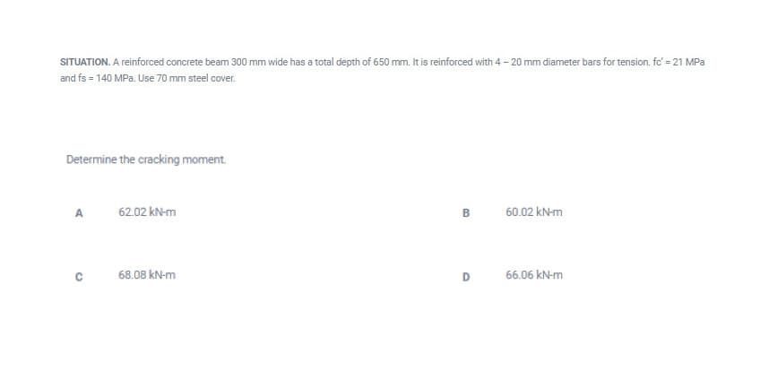 SITUATION. A reinforced concrete beam 300 mm wide has a total depth of 650 mm. It is reinforced with 4 - 20 mm diameter bars for tension. fc' = 21 MPa
and fs = 140 MPa. Use 70 mm steel cover.
Determine the cracking moment.
A.
62.02 kN-m
60.02 kN-m
68.08 kN-m
D
66.06 kN-m
B.
