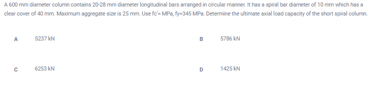 A 600 mm diameter column contains 20-28 mm diameter longitudinal bars arranged in circular manner. It has a spiral bar diameter of 10 mm which has a
clear cover of 40 mm. Maximum aggregate size is 25 mm. Use fc'= MPa, fy=345 MPa. Determine the ultimate axial load capacity of the short spiral column.
A
5237 kN
B
5786 kN
6253 kN
D
1425 kN
