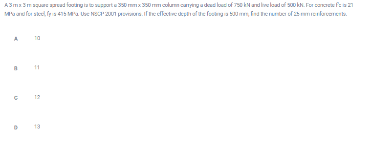 A 3 mx 3 m square spread footing is to support a 350 mm x 350 mm column carrying a dead load of 750 kN and live load of 500 kN. For concrete f'c is 21
MPa and for steel, fy is 415 MPa. Use NSCP 2001 provisions. If the effective depth of the footing is 500 mm, find the number of 25 mm reinforcements.
A
10
B 11
12
D 13
