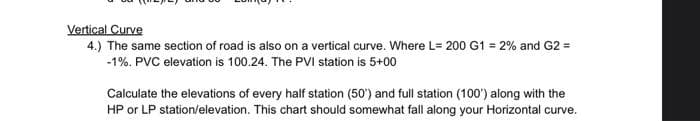 Vertical Curve
4.) The same section of road is also on a vertical curve. Where L= 200 G1 = 2% and G2 =
-1%. PVC elevation is 100.24. The PVI station is 5+00
Calculate the elevations of every half station (50) and full station (100') along with the
HP or LP station/elevation. This chart should somewhat fall along your Horizontal curve.