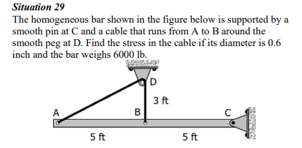 Situation 29
The homogeneous bar shown in the figure below is supported by a
smooth pin at C and a cable that runs from A to B around the
smooth peg at D. Find the stress in the cable if its diameter is 0.6
inch and the bar weighs 6000 lb.
A
5 ft
B
D
3 ft
5 ft