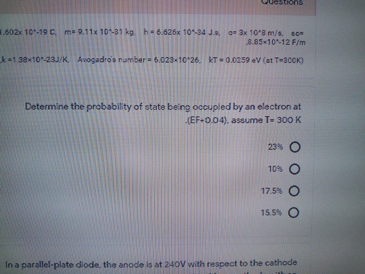 estions
1.602x 10*-1 C,
m= 9.11x 10-81 kg,
h=6.626x 10^-34 J.s,
o=D3x 10'8 m/s,
8.85x10-12 F/m
k-1.38x10*-23/K, Avogadro's number= 6.023x10 26, kT = 0.0259 ev (et T=300K)
Determine the probability of state being occupied by an electron at
(EF-0.04), assume T- 300K
23% O
10% O
17.5%
15.5% O
In a parallel-plate diode. the anoce is at 240V with rescect to the cathode
