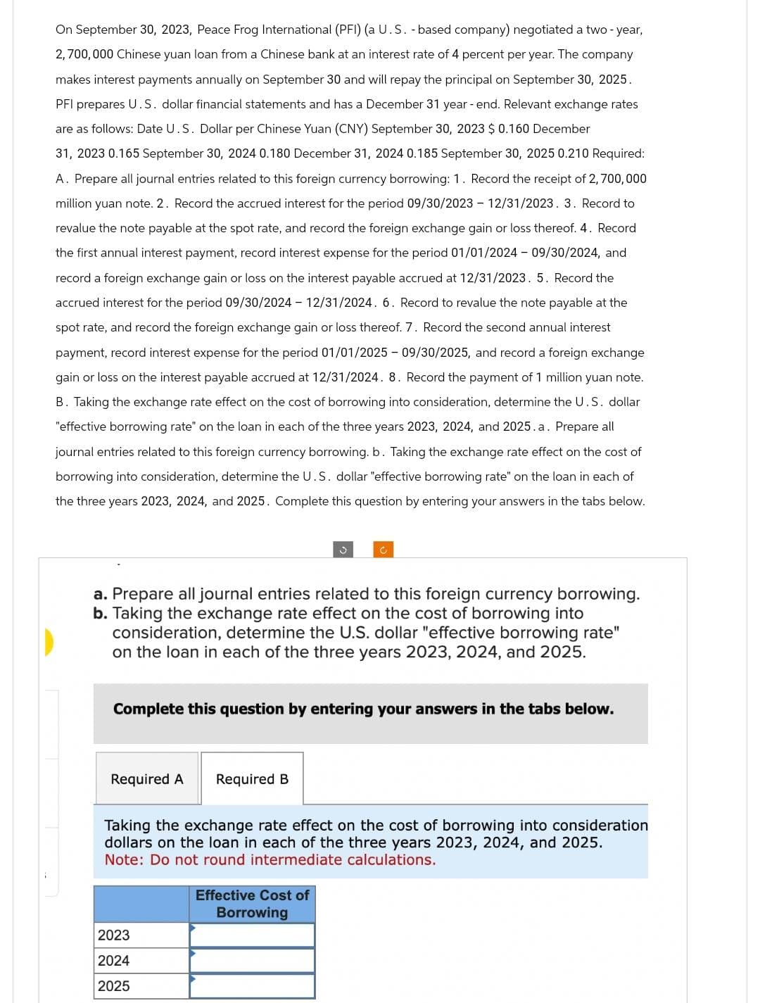 On September 30, 2023, Peace Frog International (PFI) (a U.S. -based company) negotiated a two-year,
2,700,000 Chinese yuan loan from a Chinese bank at an interest rate of 4 percent per year. The company
makes interest payments annually on September 30 and will repay the principal on September 30, 2025.
PFI prepares U.S. dollar financial statements and has a December 31 year-end. Relevant exchange rates
are as follows: Date U.S. Dollar per Chinese Yuan (CNY) September 30, 2023 $0.160 December
31, 2023 0.165 September 30, 2024 0.180 December 31, 2024 0.185 September 30, 2025 0.210 Required:
A. Prepare all journal entries related to this foreign currency borrowing: 1. Record the receipt of 2,700,000
million yuan note. 2. Record the accrued interest for the period 09/30/2023 - 12/31/2023. 3. Record to
revalue the note payable at the spot rate, and record the foreign exchange gain or loss thereof. 4. Record
the first annual interest payment, record interest expense for the period 01/01/2024 - 09/30/2024, and
record a foreign exchange gain or loss on the interest payable accrued at 12/31/2023. 5. Record the
accrued interest for the period 09/30/2024 - 12/31/2024. 6. Record to revalue the note payable at the
spot rate, and record the foreign exchange gain or loss thereof. 7. Record the second annual interest
payment, record interest expense for the period 01/01/2025 - 09/30/2025, and record a foreign exchange
gain or loss on the interest payable accrued at 12/31/2024. 8. Record the payment of 1 million yuan note.
B. Taking the exchange rate effect on the cost of borrowing into consideration, determine the U.S. dollar
"effective borrowing rate" on the loan in each of the three years 2023, 2024, and 2025.a. Prepare all
journal entries related to this foreign currency borrowing. b. Taking the exchange rate effect on the cost of
borrowing into consideration, determine the U.S. dollar "effective borrowing rate" on the loan in each of
the three years 2023, 2024, and 2025. Complete this question by entering your answers in the tabs below.
a. Prepare all journal entries related to this foreign currency borrowing.
b. Taking the exchange rate effect on the cost of borrowing into
consideration, determine the U.S. dollar "effective borrowing rate"
on the loan in each of the three years 2023, 2024, and 2025.
Complete this question by entering your answers in the tabs below.
Required A Required B
C
Taking the exchange rate effect on the cost of borrowing into consideration
dollars on the loan in each of the three years 2023, 2024, and 2025.
Note: Do not round intermediate calculations.
2023
2024
2025
Effective Cost of
Borrowing