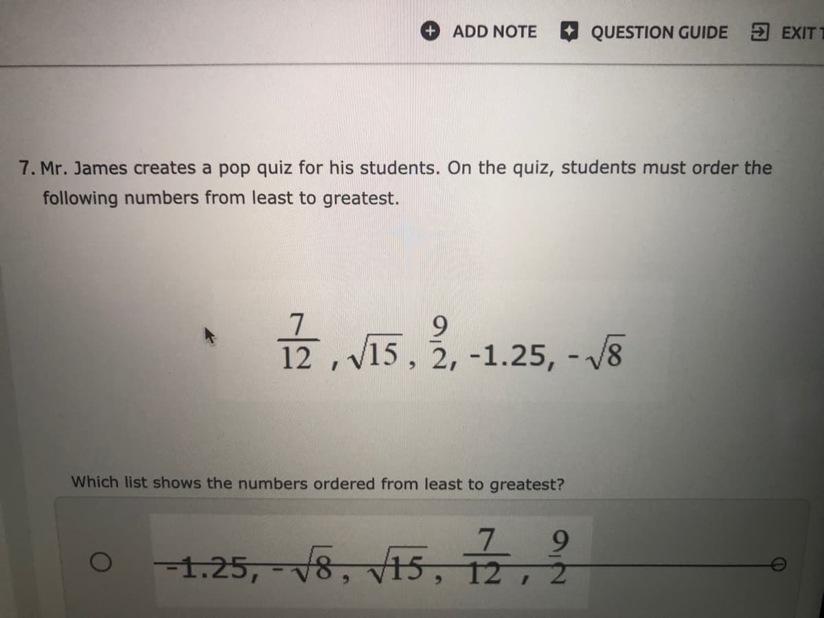 ADD NOTE
QUESTION GUIDE EXIT
7. Mr. James creates a pop quiz for his students. On the quiz, students must order the
following numbers from least to greatest.
7
12 ,V15, 2, -1.25, - /8
9.
Which list shows the numbers ordered from least to greatest?
7.
9.
-1.25, - v8, v15, 12, 2
