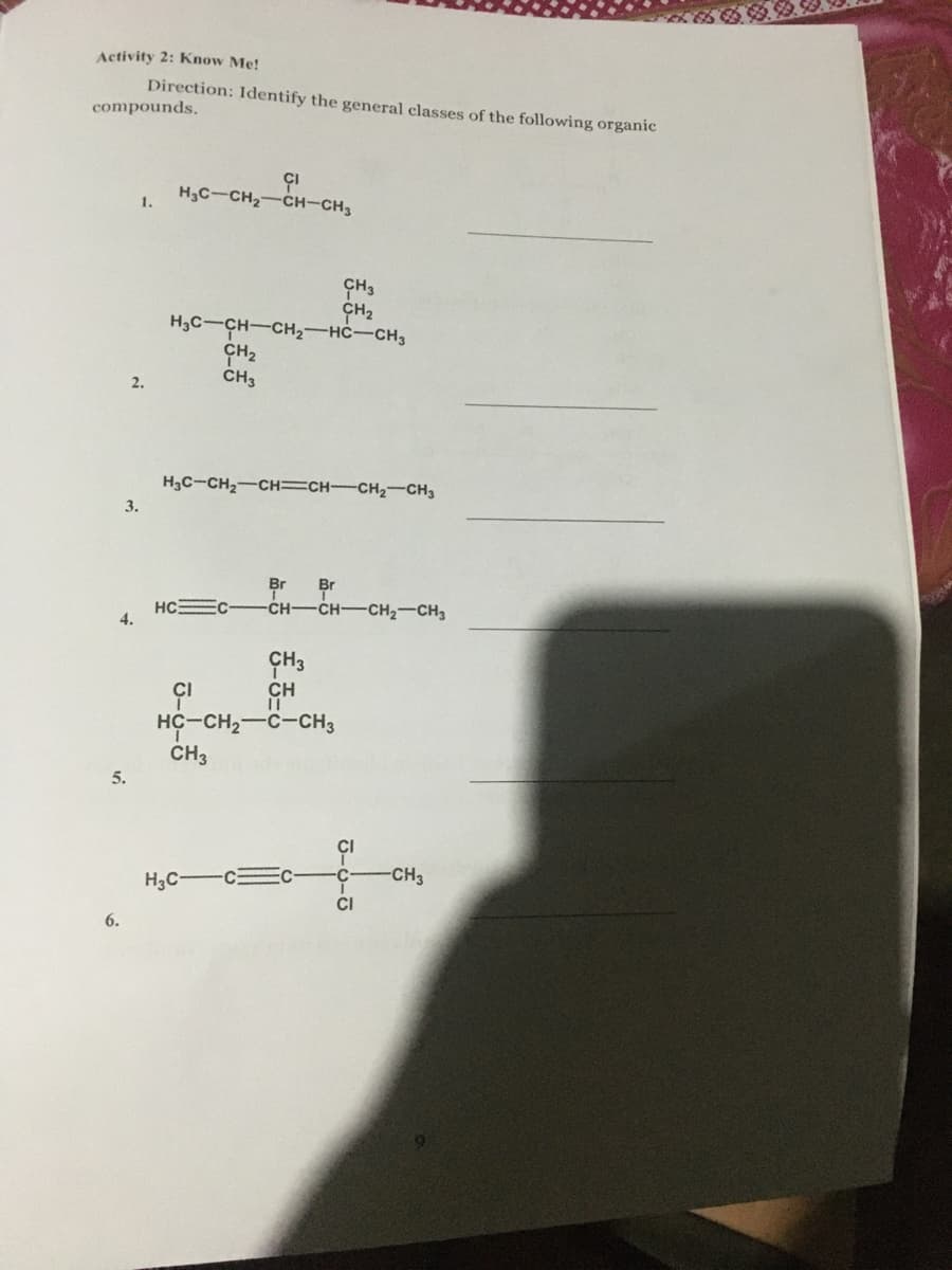 Activity 2: Know Me!
Direction: Identify the general classes of the following organic
compounds.
H3C-CH2-CH-CH3
1.
ÇH3
CH2
H,C-CH-CH2-HC-CH3
CH2
CH3
2.
H3C-CH2-CH=CH-CH2-CH3
3.
Br
Br
HC EC-
4.
-CH CH-CH2-CH3
CH
HC-CH2-C-CH3
CH3
5.
H3C-
С — с
-CH3
CI
6.
