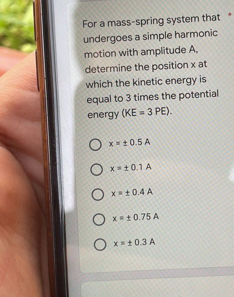 For a mass-spring system that
undergoes a simple harmonic
motion with amplitude A,
determine the position x at
which the kinetic energy is
equal to 3 times the potential
energy (KE = 3 PE).
x = ± 0.5 A
O x = ± 0.1 A
X = ± 0.4 A
x = ± 0.75 A
O x = ± 0.3 A