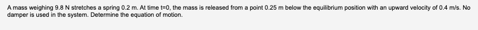A mass weighing 9.8 N stretches a spring 0.2 m. At time t=0, the mass is released from a point 0.25 m below the equilibrium position with an upward velocity of 0.4 m/s. No
damper is used in the system. Determine the equation of motion.
