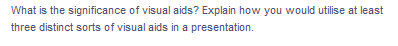 What is the significance of visual aids? Explain how you would utilise at least
three distinct sorts of visual aids in a presentation.