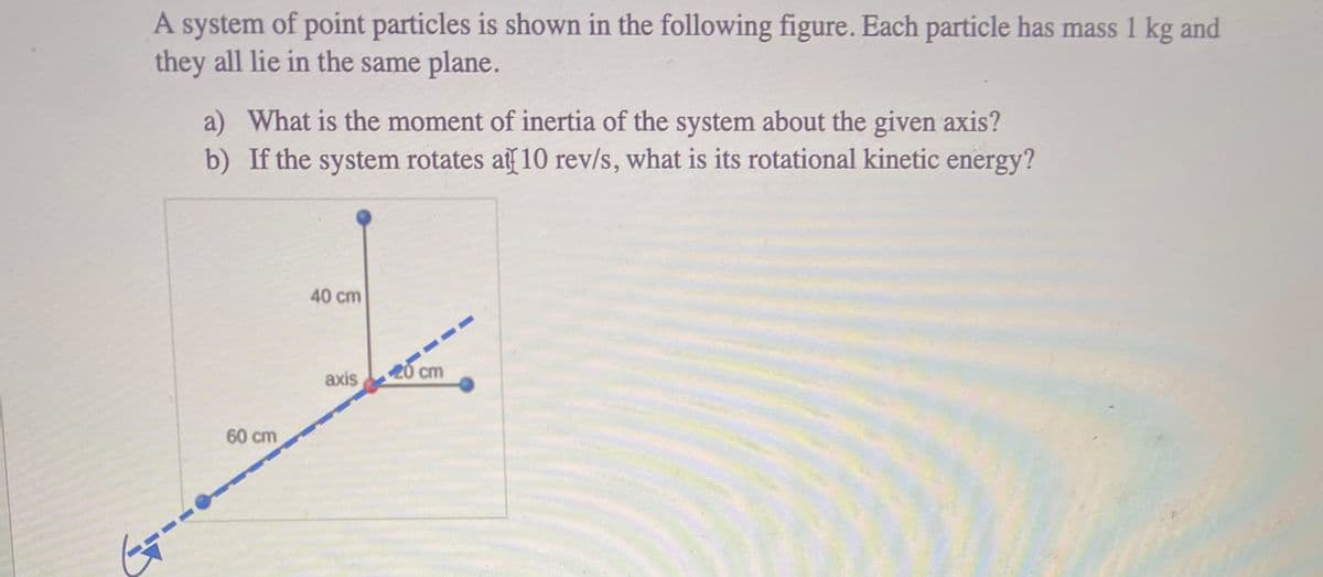 A system of point particles is shown in the following figure. Each particle has mass 1 kg and
they all lie in the same plane.
a) What is the moment of inertia of the system about the given axis?
b) If the system rotates af 10 rev/s, what is its rotational kinetic energy?
40 cm
--
axis
20 cm
60 cm
