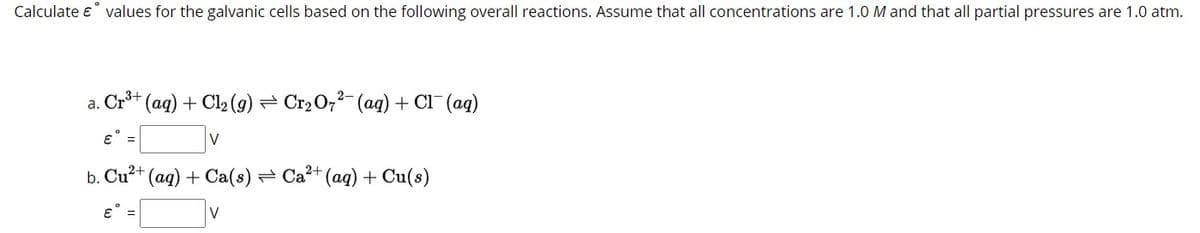 Calculate e values for the galvanic cells based on the following overall reactions. Assume that all concentrations are 1.0 M and that all partial pressures are 1.0 atm.
Cr*+ (ag) + Cl2 (9)= Cr20,²- (ag) + Cl (ag)
а.
b. Cu²+ (ag) + Ca(s) = Ca2+ (aq) + Cu(s)
V
