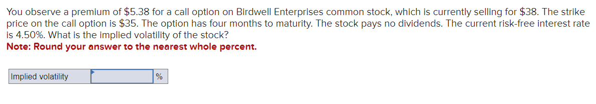 You observe a premium of $5.38 for a call option on Birdwell Enterprises common stock, which is currently selling for $38. The strike
price on the call option is $35. The option has four months to maturity. The stock pays no dividends. The current risk-free interest rate
is 4.50%. What is the implied volatility of the stock?
Note: Round your answer to the nearest whole percent.
Implied volatility
%