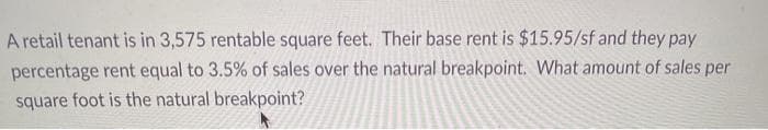 A retail tenant is in 3,575 rentable square feet. Their base rent is $15.95/sf and they pay
percentage rent equal to 3.5% of sales over the natural breakpoint. What amount of sales per
square foot is the natural breakpoint?