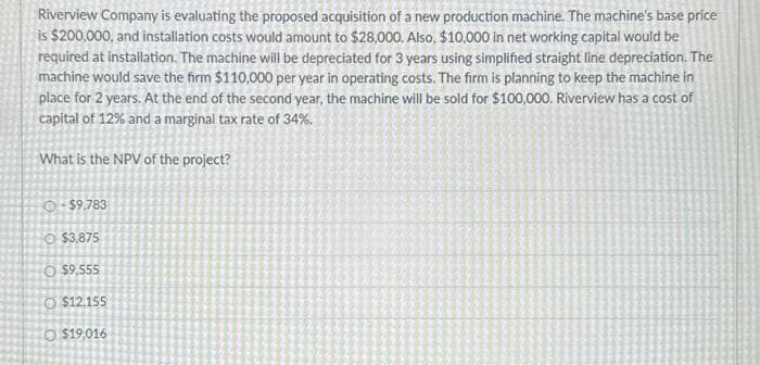 Riverview Company is evaluating the proposed acquisition of a new production machine. The machine's base price
is $200,000, and installation costs would amount to $28,000. Also, $10,000 in net working capital would be
required at installation. The machine will be depreciated for 3 years using simplified straight line depreciation. The
machine would save the firm $110,000 per year in operating costs. The firm is planning to keep the machine in
place for 2 years. At the end of the second year, the machine will be sold for $100,000. Riverview has a cost of
capital of 12% and a marginal tax rate of 34%.
What is the NPV of the project?
-$9.783
$3,875
O$9,555
$12,155
$19,016