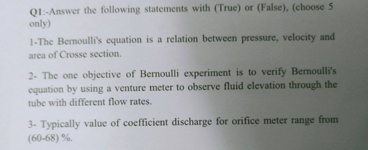 Q1:-Answer the following statements with (True) or (False), (choose 5
only)
1-The Bernoulli's equation is a relation between pressure, velocity and
area of Crosse section.
2- The one objective of Bernoulli experiment is to verify Bernoulli's
equation by using a venture meter to observe fluid elevation through the
tube with different flow rates.
3- Typically value of coefficient discharge for orifice meter range from
(60-68) %.
