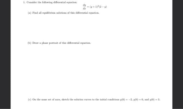 1. Consider the following differential equation:
dy
- (u+ 1)*(2 - w)
dr
(a) Find all equilibrium solutions of this differential equation.
(b) Draw a phase portrait of this differential equation.
(c) Ou the same set of axes, sketch the solution curves to the initial conditions y(0) = -2, y(0) = 0, and y(0) = 3.
