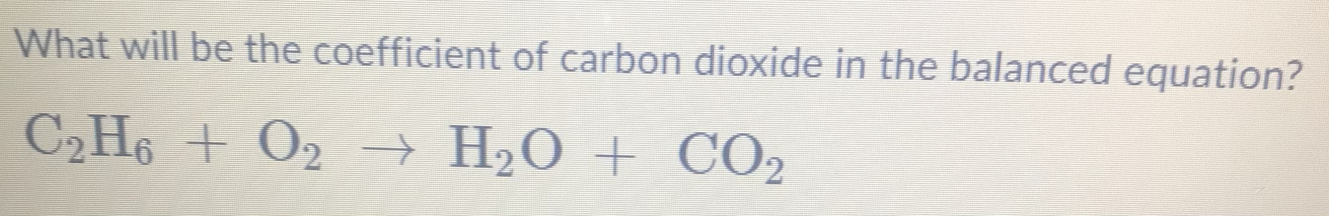 What will be the coefficient of carbon dioxide in the balanced equation?
C2H6 + O2 → H2O + CO2
