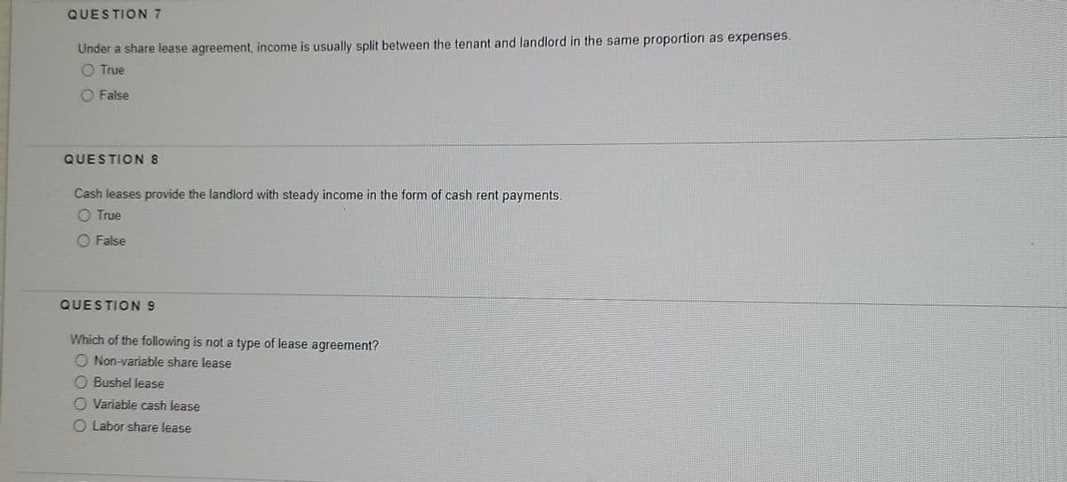 QUESTION 7
Under a share lease agreement, income is usually split between the tenant and landlord in the same proportion as expenses.
O True
O False
QUESTION 8
Cash leases provide the landlord with steady income in the form of cash rent payments.
O True
O False
QUESTION 9
Which of the following is not a type of lease agreement?
O Non-variable share lease
O Bushel lease
O Variable cash lease
Labor share lease
