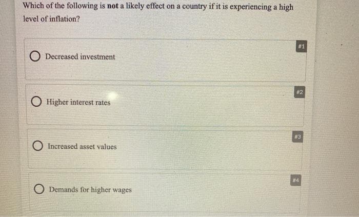 Which of the following is not a likely effect on a country if it is experiencing a high
level of inflation?
# 1
O Decreased investment
# 2
O Higher interest rates
#3
O Increased asset values
# 4
O Demands for higher wages
