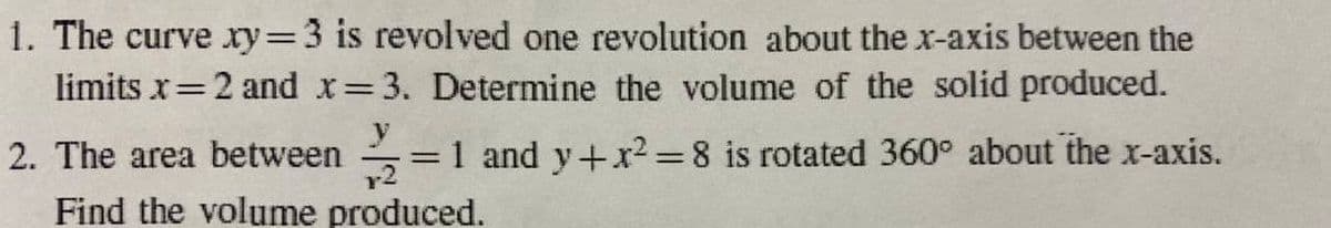 1. The curve ry=3 is revolved one revolution about the x-axis between the
limits x=2 and x 3. Determine the volume of the solid produced.
%3D
2. The area between
y
=1 and y+x²=8 is rotated 360° about the x-axis.
Find the volume produced.
