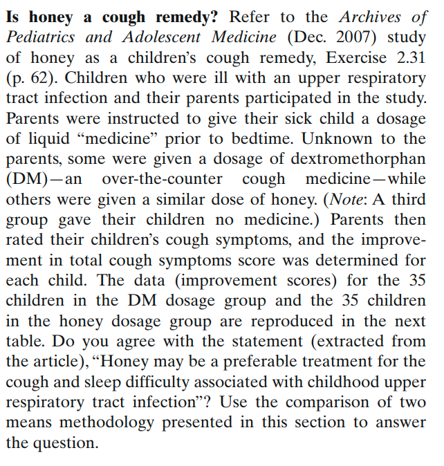 Is honey a cough remedy? Refer to the Archives of
Pediatrics and Adolescent Medicine (Dec. 2007) study
of honey as a children's cough remedy, Exercise 2.31
(p. 62). Children who were ill with an upper respiratory
tract infection and their parents participated in the study.
Parents were instructed to give their sick child a dosage
of liquid "medicine" prior to bedtime. Unknown to the
parents, some were given a dosage of dextromethorphan
(DM)–an over-the-counter cough medicine– while
others were given a similar dose of honey. (Note: A third
group gave their children no medicine.) Parents then
rated their children's cough symptoms, and the improve-
ment in total cough symptoms score was determined for
each child. The data (improvement scores) for the 35
children in the DM dosage group and the 35 children
in the honey dosage group are reproduced in the next
table. Do you agree with the statement (extracted from
the article), “Honey may be a preferable treatment for the
cough and sleep difficulty associated with childhood upper
respiratory tract infection"? Use the comparison of two
means methodology presented in this section to answer
the question.
