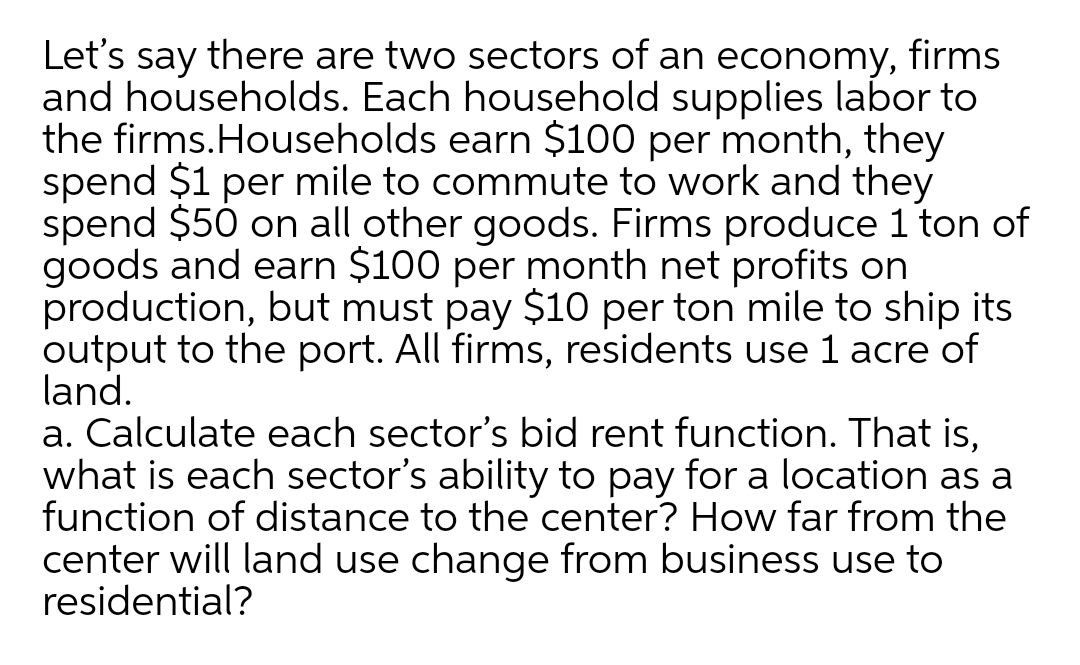 Let's
there are two sectors of an economy, firms
say
and households. Each household supplies labor to
the firms.Households earn $100 per month, they
spend $1 per mile to commute to work and they
spend $50 on all other goods. Firms produce 1 ton of
goods and earn $100 per month net profits on
production, but must pay $10 per ton mile to ship its
output to the port. All firms, residents use 1 acre of
land.
a. Calculate each sector's bid rent function. That is,
what is each sector's ability to pay for a location as a
function of distance to the center? How far from the
center will land use change from business use to
residential?
