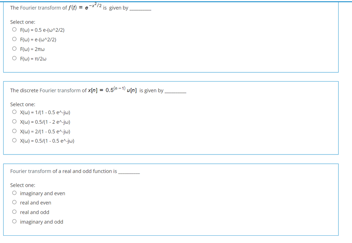 212
The Fourier transform of f(t) = e
is given by
Select one:
O F(w) = 0.5 e-(w^2/2)
O F(W) = e-(w^2/2)
Ο Fω)= 2πω
O F(W) = T/2W
The discrete Fourier transform of x[n] = 0.5h-1 u[n] is given by.
Select one:
O X(W) = 1/(1 - 0.5 e^-jw)
O X(W) = 0.5/(1 - 2 e^-jw)
O X(W) = 2/(1 - 0.5 e^-jw)
O X(W) = 0.5/(1 - 0.5 e^-jw)
Fourier transform of a real and odd function is
Select one:
O imaginary and even
O real and even
O real and odd
O imaginary and odd
