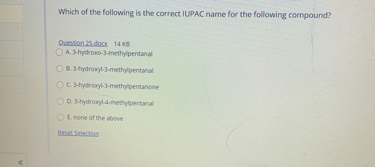 Which of the following is the correct IUPAC name for the following compound?
Question 25.docx 14 KB
O A. 3-hydroxo-3-methylpentanal
O B. 3-hydroxyl-3-methylpentanal
O C. 3-hydroxyl-3-methylpentanone
D. 3-hydroxyl-4-methylpentanal
O E. none of the above
Reset Selection
